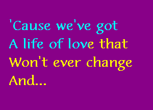 'Cause we've got
A life of love that

Won't ever change
And...