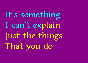 It's something
I can't explain

Just the things
That you do