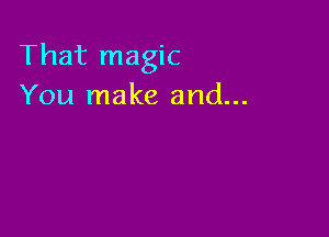 That magic
You make and...