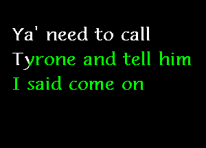 Ya' need to call
Tyrone and tell him

I said come on