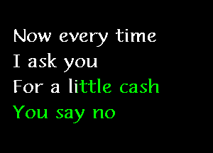 Now every time
I ask you

For a little cash
You say no