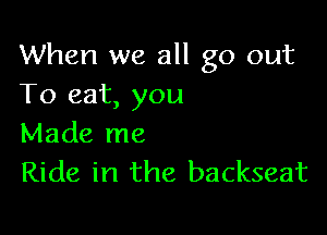 When we all go out
To eat, you

Made me
Ride in the backseat