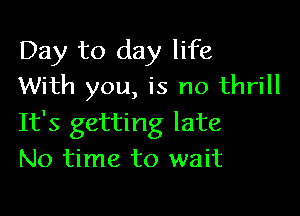 Day to day life
With you, is no thrill

It's getting late
No time to wait