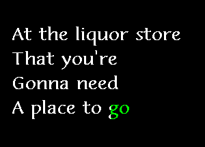 At the liquor store
That you're

Gonna need
A place to go