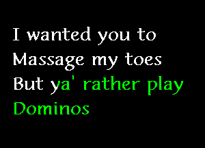 I wanted you to
Massage my toes

But ya' rather play
Dominos