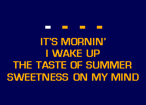 IT'S MORNIN'
I WAKE UP
THE TASTE OF SUMMER

SWEETNESS ON MY MIND