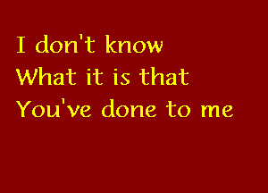 I don't know
What it is that

You've done to me