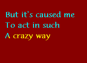 But it's caused me
To act in such

A crazy way