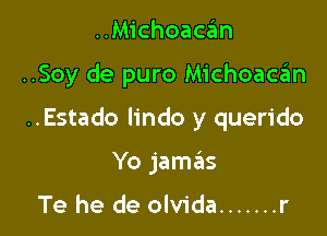 ..Michoacan

..Soy de puro Michoaca'm

..Estado lindo y querido

Yo jame'zs

Te he de olvida ....... r