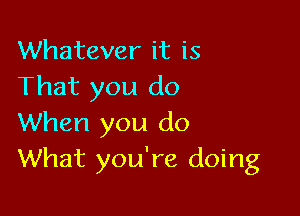 Whatever it is
That you do

When you do
What you're doing