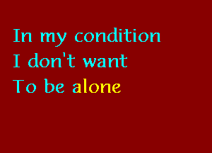 In my condition
I don't want

To be alone