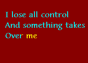 I lose all control
And something takes

Over me