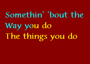 Somethin' 'bout the
Way you do

The things you do