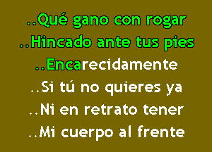 ..Que3 gano con rogar
..Hincado ante tus pies
..Encarecidamente
..Si tu no quieres ya
..Ni en retrato tener

..Mi cuerpo al frente l