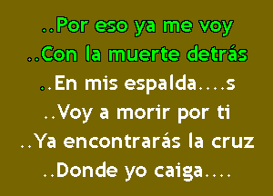 ..Por eso ya me voy
..Con la muerte detras
..En mis espalda....s
..Voy a morir por ti
..Ya encontraras la cruz

..Donde yo caiga.... l