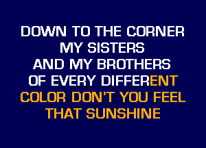 DOWN TO THE CORNER
MY SISTERS
AND MY BROTHERS
OF EVERY DIFFERENT
COLOR DON'T YOU FEEL
THAT SUNSHINE