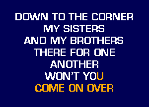 DOWN TO THE CORNER
MY SISTERS
AND MY BROTHERS
THERE FOR ONE
ANOTHER
WON'T YOU
COME ON OVER