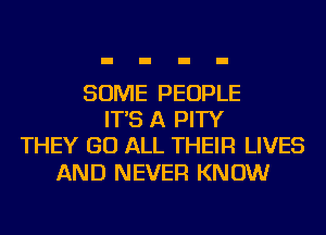 SOME PEOPLE
IT'S A PITY
THEY GO ALL THEIR LIVES

AND NEVER KNOW