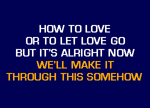 HOW TO LOVE
OR TO LET LOVE GO
BUT IT'S ALRIGHT NOW
WE'LL MAKE IT
THROUGH THIS SOMEHOW