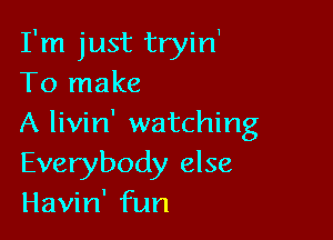 I'm just tryin1
To make

A livin' watching
Everybody else
Havin' fun