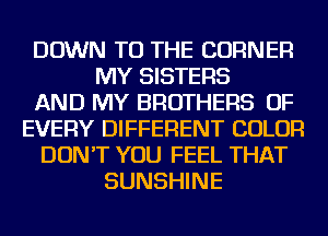 DOWN TO THE CORNER
MY SISTERS
AND MY BROTHERS OF
EVERY DIFFERENT COLOR
DON'T YOU FEEL THAT
SUNSHINE