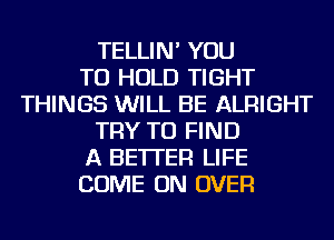 TELLIN' YOU
TO HOLD TIGHT
THINGS WILL BE ALRIGHT
TRY TO FIND
A BETTER LIFE
COME ON OVER