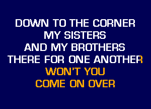 DOWN TO THE CORNER
MY SISTERS
AND MY BROTHERS
THERE FOR ONE ANOTHER
WON'T YOU
COME ON OVER