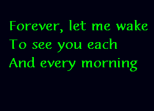 Forever, let me wake
To see you each

And every morning