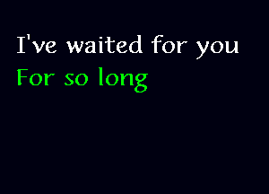 I've waited for you
For so long