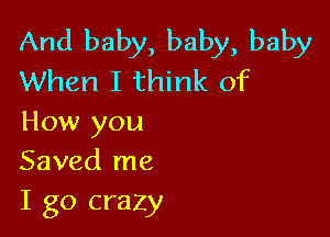 And baby, baby, baby
When I think of

How you
Saved me
I go crazy