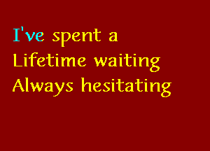 I've spent a
Lifetime waiting

Always hesitating