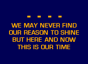 WE MAY NEVER FIND
OUR REASON TO SHINE
BUT HERE AND NOW

THIS IS OUR TIME