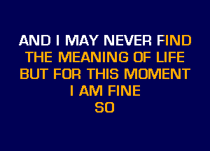 AND I MAY NEVER FIND
THE MEANING OF LIFE
BUT FOR THIS MOMENT
I AM FINE
SO