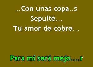 ..Con unas copa..s
Sepultc'e...
Tu amor de cobre...

Para mi sera mejo....r