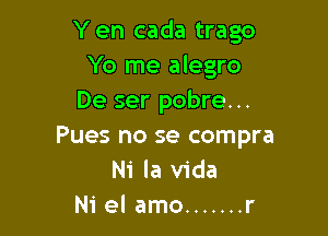 Yen cada trago
Yo me alegro
De ser pobre. ..

Pues no se compra
Ni la Vida
Ni el amo ....... r