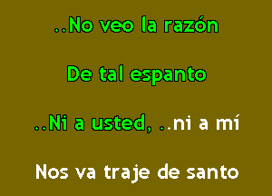 ..No veo la razdn
De tal espanto

..N1' a usted, ..m' a mi

Nos va traje de santo