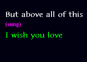 But above all of this

I wish you love