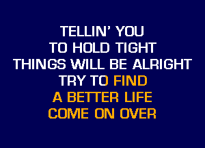 TELLIN' YOU
TO HOLD TIGHT
THINGS WILL BE ALRIGHT
TRY TO FIND
A BETTER LIFE
COME ON OVER