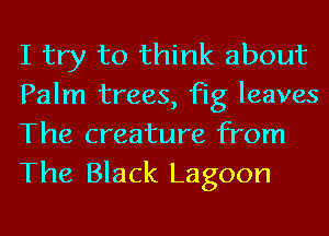 I try to think about
Palm trees, fig leaves
The creature from
The Black Lagoon