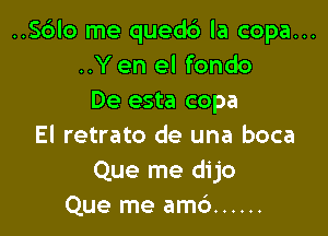 ..S6lo me quedc') la copa...
..Y en el fondo
De esta copa

El retrato de una boca
Que me dijo
Que me amc') ......