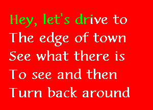 Hey, let's drive to
The edge of town
See what there is
To see and then

Turn back around