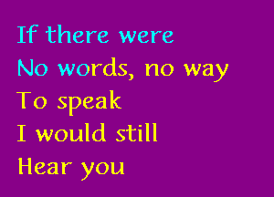 If there were
No words, no way

To speak
I would still
Hear you