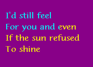 I'd still feel
For you and even

If the sun refused
To shine