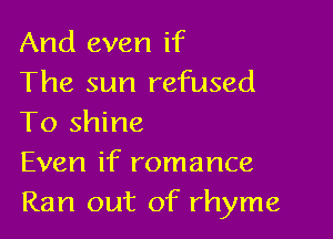 And even if
The sun refused

To shine
Even if romance
Ran out of rhyme