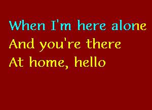 When I'm here alone
And you're there

At home, hello