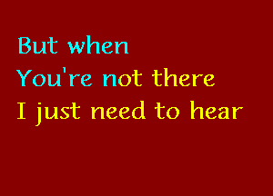 But when
You're not there

I just need to hear