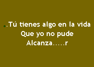 ..TL'1 tienes algo en la Vida

Que yo no pude
Alcanza ..... r