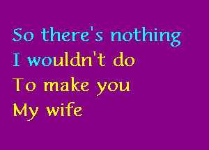 So there's nothing
I wouldn't do

To make you
My wife