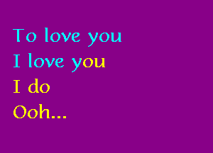 To love you
I love you

I do
Ooh...