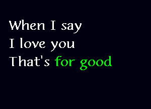 When I say
I love you

That's for good